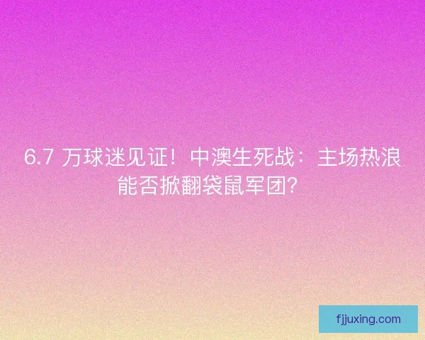 6.7 万球迷见证！中澳生死战：主场热浪能否掀翻袋鼠军团？